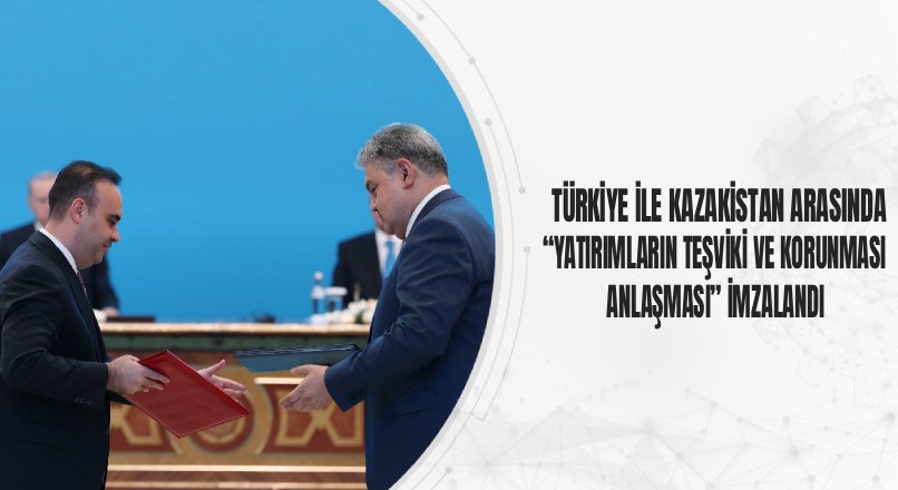TÜRKİYE İLE KAZAKİSTAN ARASINDA “YATIRIMLARIN TEŞVİKİ VE KORUNMASI ANLAŞMASI” İMZALANDI